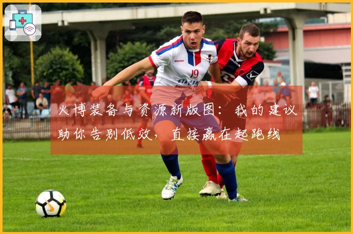 火博装备与资源新版图：我的建议助你告别低效，直接赢在起跑线