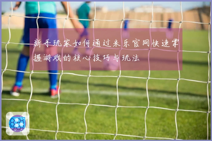 新手玩家如何通过米乐官网快速掌握游戏的核心技巧与玩法