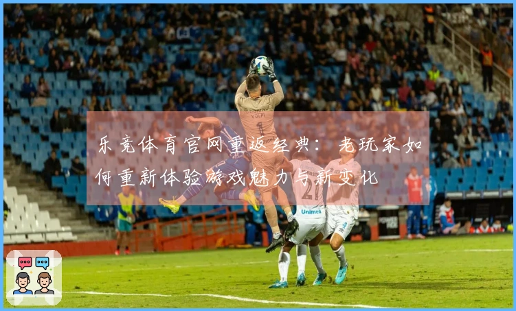 乐竞体育官网重返经典：老玩家如何重新体验游戏魅力与新变化
