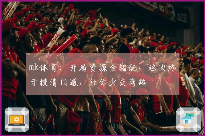 mk体育：开局资源全错配，这次终于摸清门道，让你少走弯路