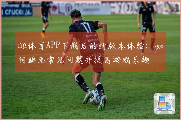 ng体育APP下载后的新版本体验：如何避免常见问题并提高游戏乐趣