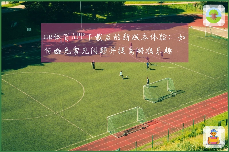 ng体育APP下载后的新版本体验：如何避免常见问题并提高游戏乐趣